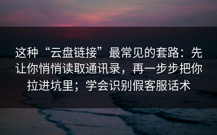 这种“云盘链接”最常见的套路：先让你悄悄读取通讯录，再一步步把你拉进坑里；学会识别假客服话术