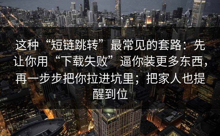 这种“短链跳转”最常见的套路：先让你用“下载失败”逼你装更多东西，再一步步把你拉进坑里；把家人也提醒到位