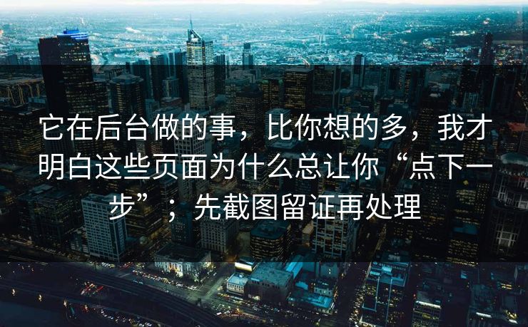 它在后台做的事,比你想的多,我才明白这些页面为什么总让你“点下一步”;先截图留证再处理 它在后台做的事,比你想的多,我才明白这些页面为什么总让你“点下一步”;先截图留证再处理