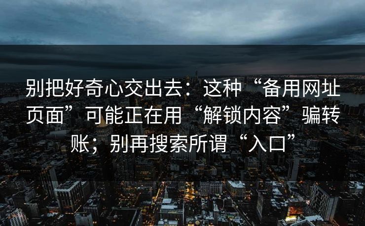 别把好奇心交出去:这种“备用网址页面”可能正在用“解锁内容”骗转账;别再搜索所谓“入口” 别把好奇心交出去:这种“备用网址页面”可能正在用“解锁内容”骗转账;别再搜索所谓“入口”