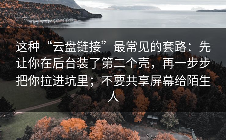这种“云盘链接”最常见的套路:先让你在后台装了第二个壳,再一步步把你拉进坑里;不要共享屏幕给陌生人 这种“云盘链接”最常见的套路:先让你在后台装了第二个壳,再一步步把你拉进坑里;不要共享屏幕给陌生人
