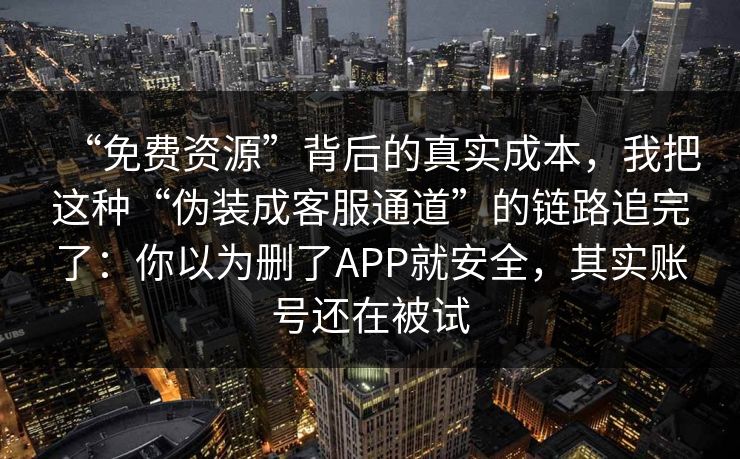 “免费资源”背后的真实成本，我把这种“伪装成客服通道”的链路追完了：你以为删了APP就安全，其实账号还在被试