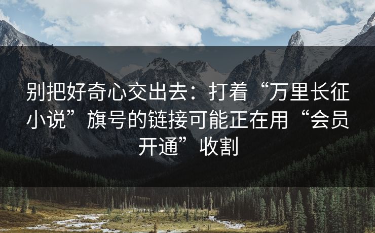 别把好奇心交出去：打着“万里长征小说”旗号的链接可能正在用“会员开通”收割