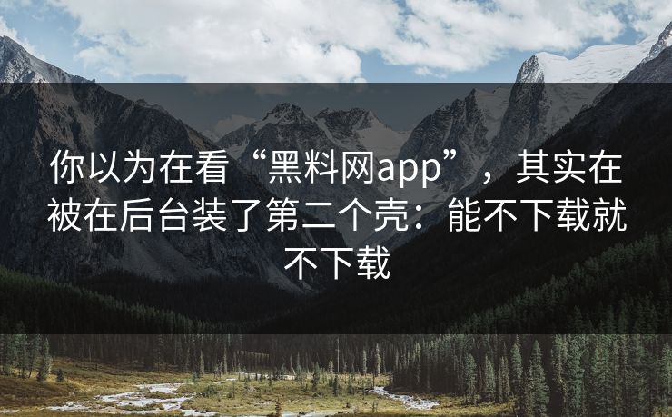 你以为在看“黑料网app”，其实在被在后台装了第二个壳：能不下载就不下载