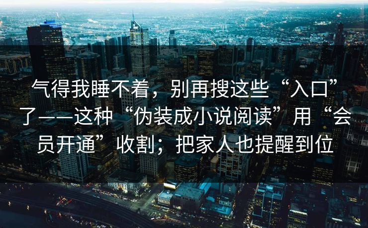 气得我睡不着,别再搜这些“入口”了——这种“伪装成小说阅读”用“会员开通”收割;把家人也提醒到位 气得我睡不着,别再搜这些“入口”了——这种“伪装成小说阅读”用“会员开通”收割;把家人也提醒到位