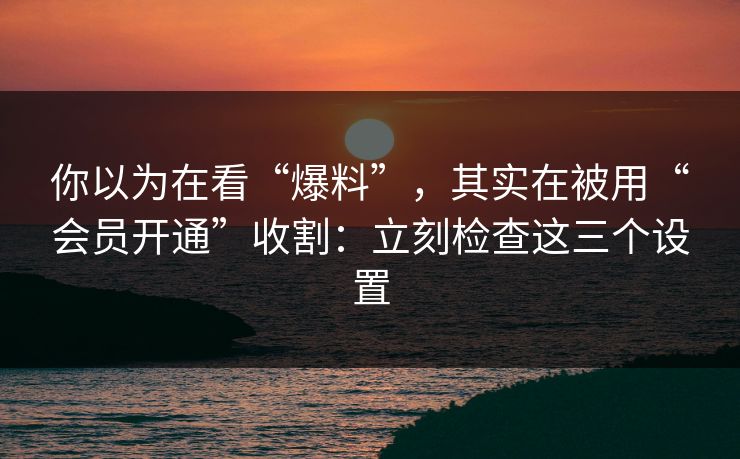 你以为在看“爆料”，其实在被用“会员开通”收割：立刻检查这三个设置