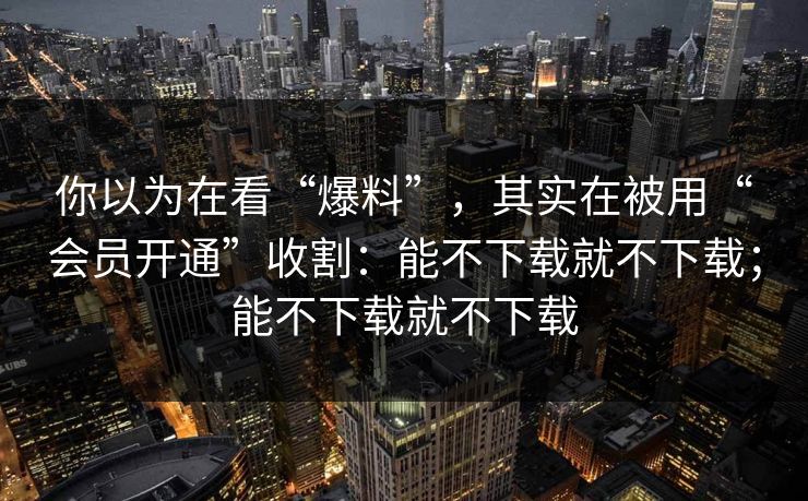 你以为在看“爆料”，其实在被用“会员开通”收割：能不下载就不下载；能不下载就不下载