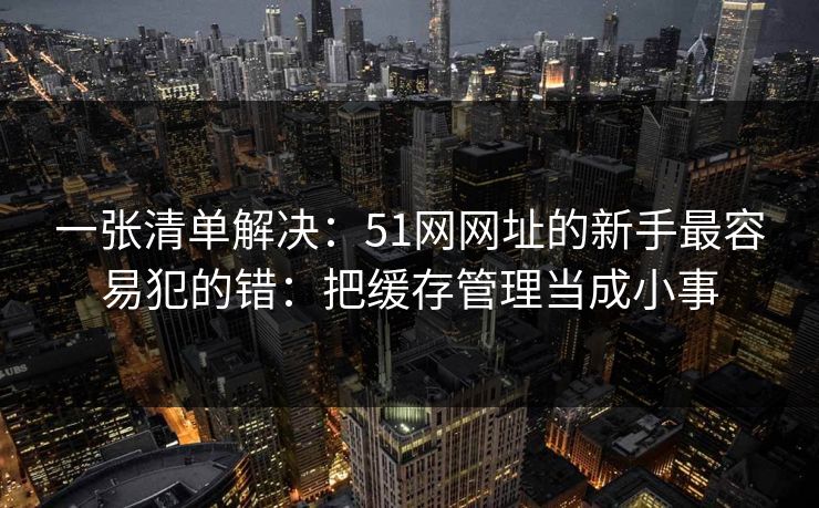 一张清单解决：51网网址的新手最容易犯的错：把缓存管理当成小事