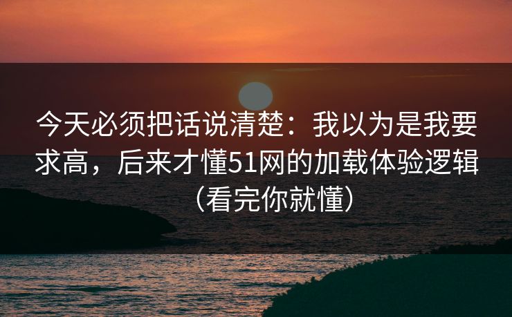 今天必须把话说清楚：我以为是我要求高，后来才懂51网的加载体验逻辑（看完你就懂）