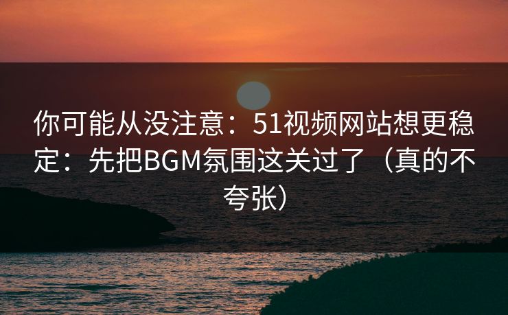 你可能从没注意：51视频网站想更稳定：先把BGM氛围这关过了（真的不夸张）