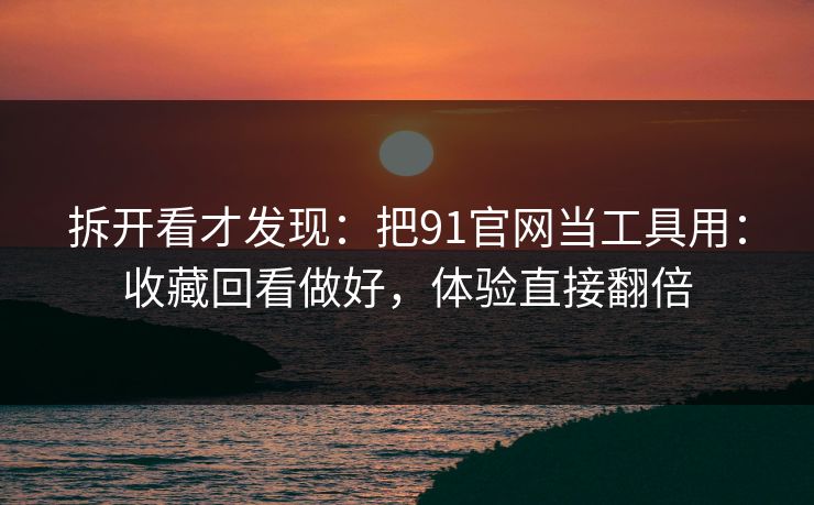 拆开看才发现：把91官网当工具用：收藏回看做好，体验直接翻倍