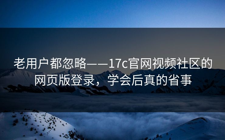 老用户都忽略——17c官网视频社区的网页版登录，学会后真的省事