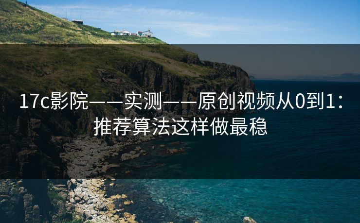 17c影院——实测——原创视频从0到1：推荐算法这样做最稳