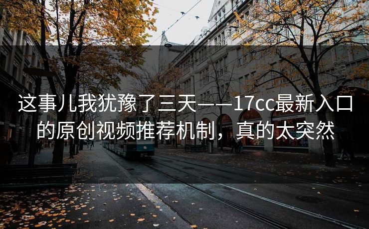 这事儿我犹豫了三天——17cc最新入口的原创视频推荐机制,真的太突然 这事儿我犹豫了三天——17cc最新入口的原创视频推荐机制,真的太突然