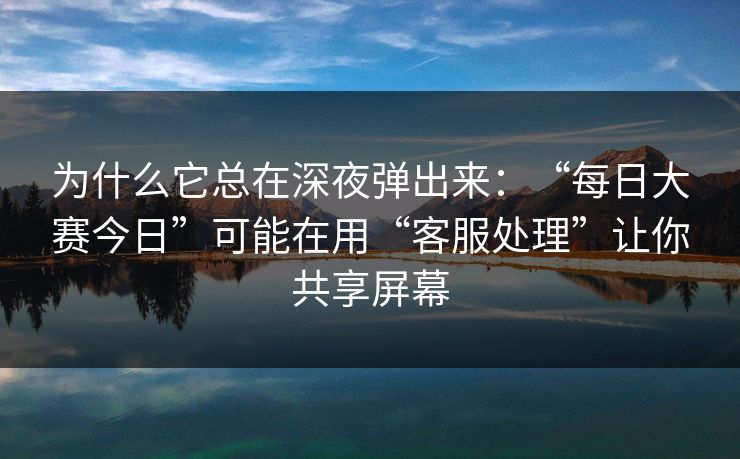 为什么它总在深夜弹出来:“每日大赛今日”可能在用“客服处理”让你共享屏幕