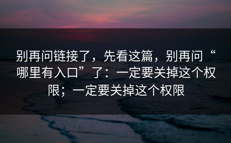 别再问链接了,先看这篇,别再问“哪里有入口”了:一定要关掉这个权限;一定要关掉这个权限