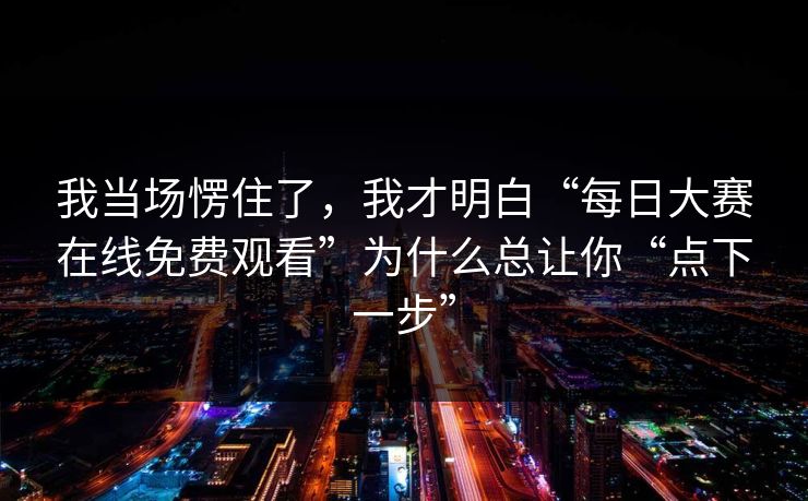 我当场愣住了,我才明白“每日大赛在线免费观看”为什么总让你“点下一步”
