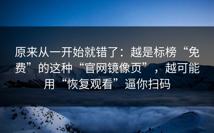 原来从一开始就错了:越是标榜“免费”的这种“官网镜像页”,越可能用“恢复观看”逼你扫码