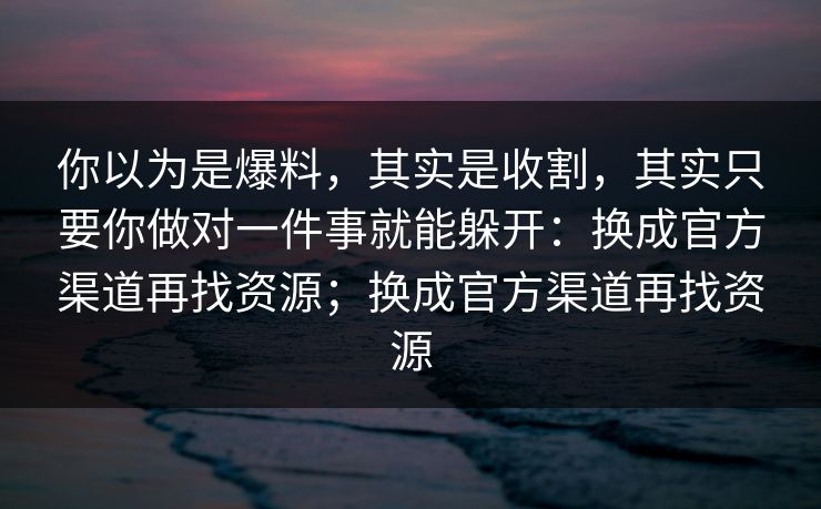 你以为是爆料，其实是收割，其实只要你做对一件事就能躲开：换成官方渠道再找资源；换成官方渠道再找资源