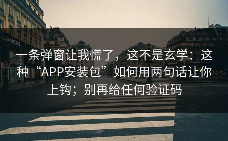 一条弹窗让我慌了，这不是玄学：这种“APP安装包”如何用两句话让你上钩；别再给任何验证码