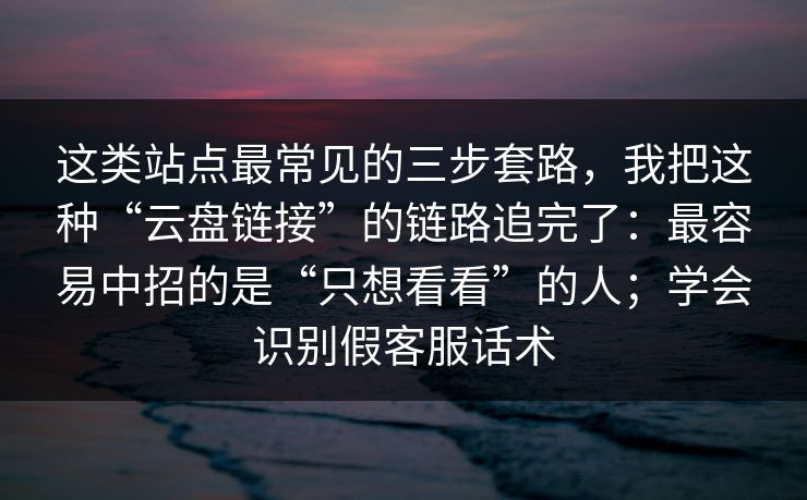 这类站点最常见的三步套路，我把这种“云盘链接”的链路追完了：最容易中招的是“只想看看”的人；学会识别假客服话术