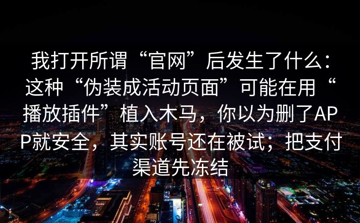 我打开所谓“官网”后发生了什么：这种“伪装成活动页面”可能在用“播放插件”植入木马，你以为删了APP就安全，其实账号还在被试；把支付渠道先冻结