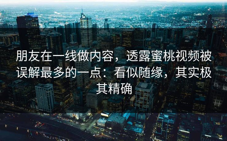 朋友在一线做内容，透露蜜桃视频被误解最多的一点：看似随缘，其实极其精确