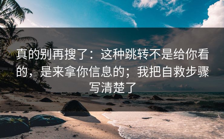 真的别再搜了：这种跳转不是给你看的，是来拿你信息的；我把自救步骤写清楚了