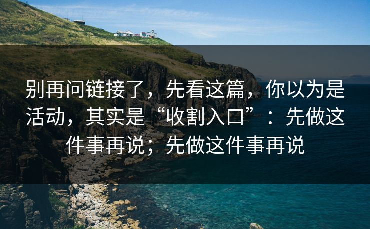 别再问链接了，先看这篇，你以为是活动，其实是“收割入口”：先做这件事再说；先做这件事再说