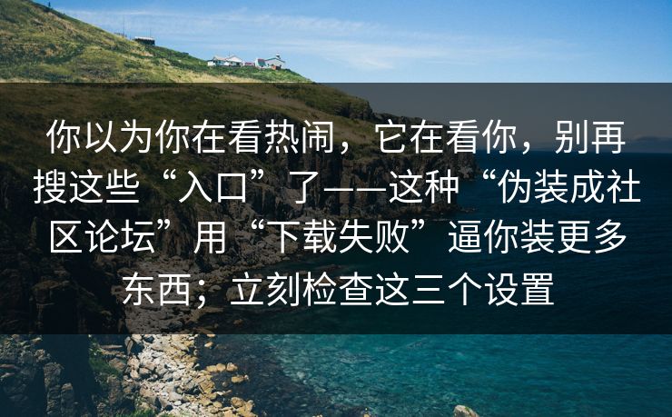 你以为你在看热闹，它在看你，别再搜这些“入口”了——这种“伪装成社区论坛”用“下载失败”逼你装更多东西；立刻检查这三个设置
