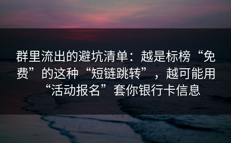 群里流出的避坑清单：越是标榜“免费”的这种“短链跳转”，越可能用“活动报名”套你银行卡信息