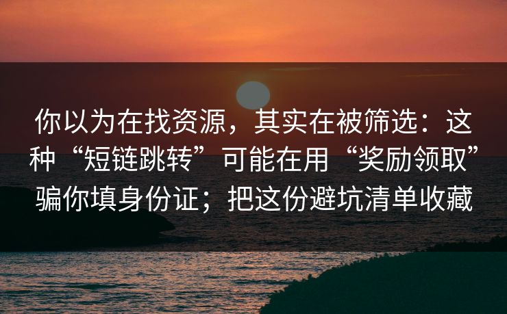 你以为在找资源，其实在被筛选：这种“短链跳转”可能在用“奖励领取”骗你填身份证；把这份避坑清单收藏
