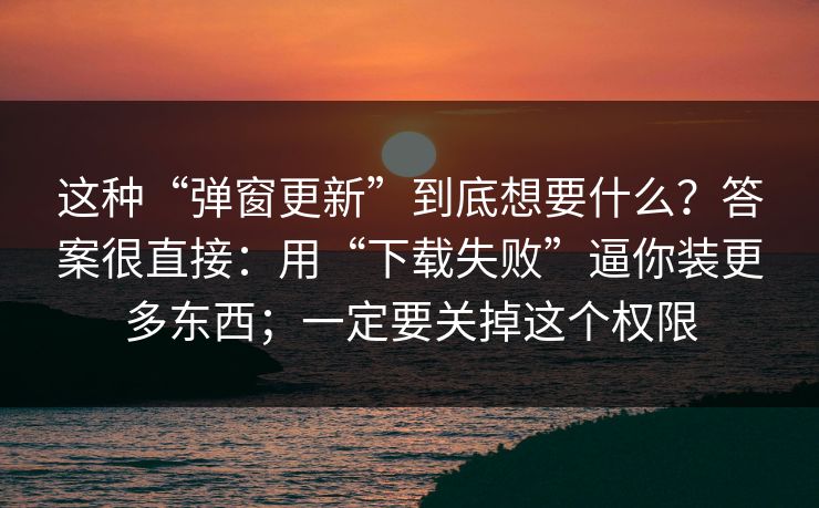 这种“弹窗更新”到底想要什么？答案很直接：用“下载失败”逼你装更多东西；一定要关掉这个权限