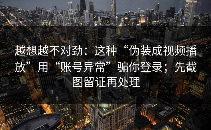 越想越不对劲：这种“伪装成视频播放”用“账号异常”骗你登录；先截图留证再处理