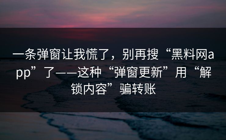 一条弹窗让我慌了，别再搜“黑料网app”了——这种“弹窗更新”用“解锁内容”骗转账