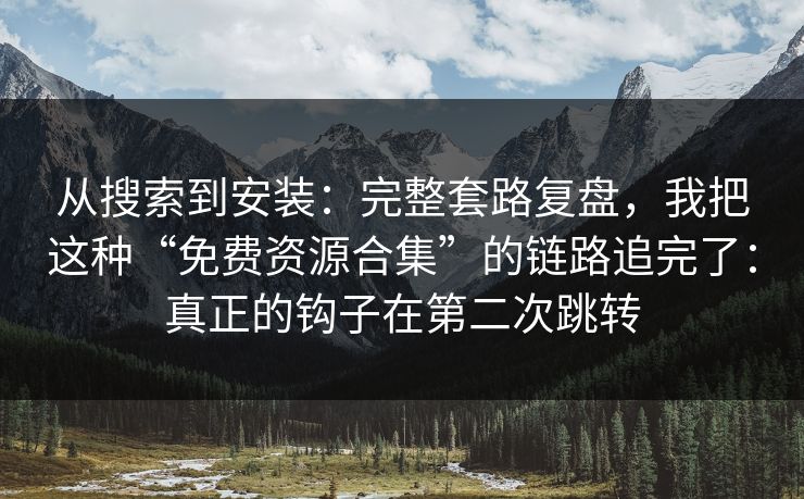 从搜索到安装：完整套路复盘，我把这种“免费资源合集”的链路追完了：真正的钩子在第二次跳转