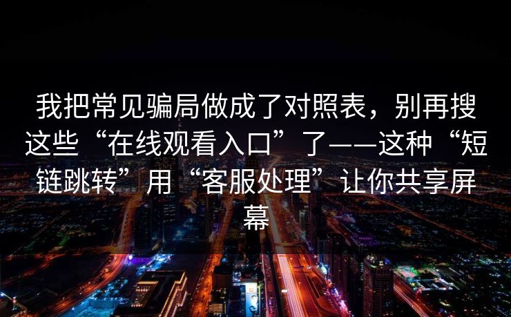 我把常见骗局做成了对照表，别再搜这些“在线观看入口”了——这种“短链跳转”用“客服处理”让你共享屏幕