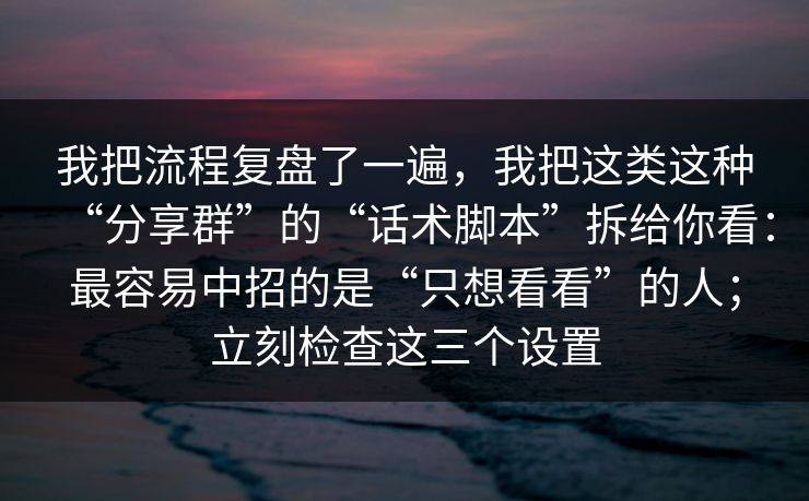 我把流程复盘了一遍，我把这类这种“分享群”的“话术脚本”拆给你看：最容易中招的是“只想看看”的人；立刻检查这三个设置
