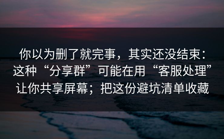 你以为删了就完事，其实还没结束：这种“分享群”可能在用“客服处理”让你共享屏幕；把这份避坑清单收藏