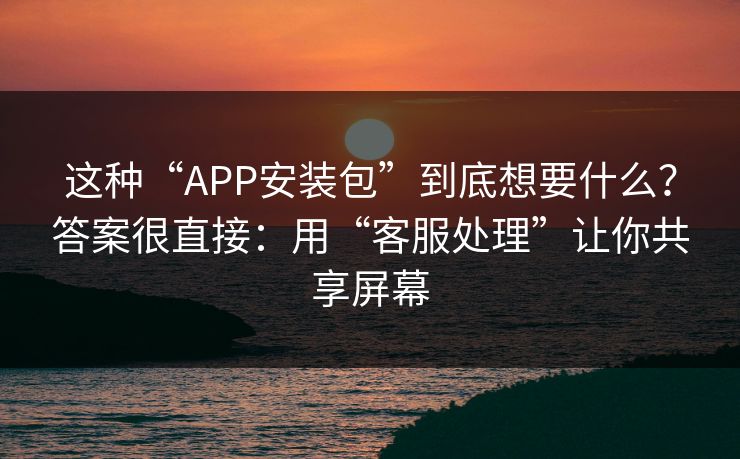这种“APP安装包”到底想要什么？答案很直接：用“客服处理”让你共享屏幕