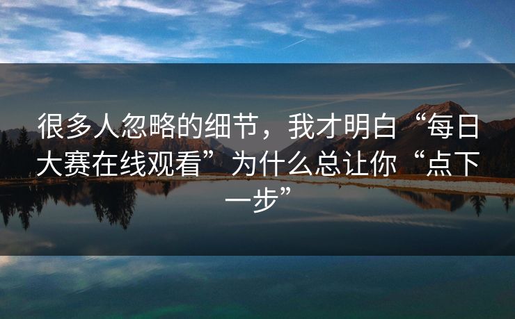 很多人忽略的细节，我才明白“每日大赛在线观看”为什么总让你“点下一步”