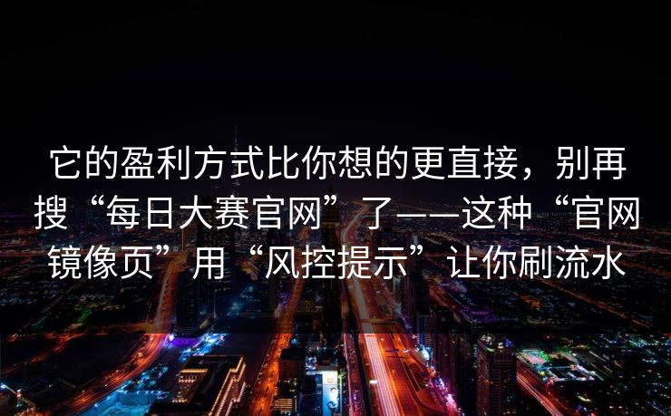 它的盈利方式比你想的更直接，别再搜“每日大赛官网”了——这种“官网镜像页”用“风控提示”让你刷流水