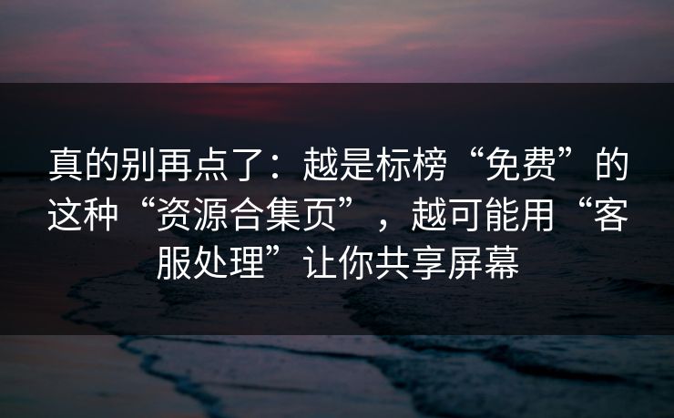 真的别再点了：越是标榜“免费”的这种“资源合集页”，越可能用“客服处理”让你共享屏幕