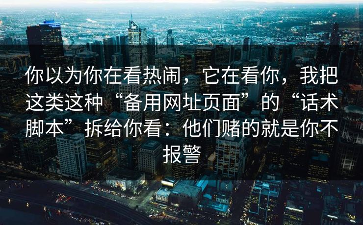 你以为你在看热闹，它在看你，我把这类这种“备用网址页面”的“话术脚本”拆给你看：他们赌的就是你不报警