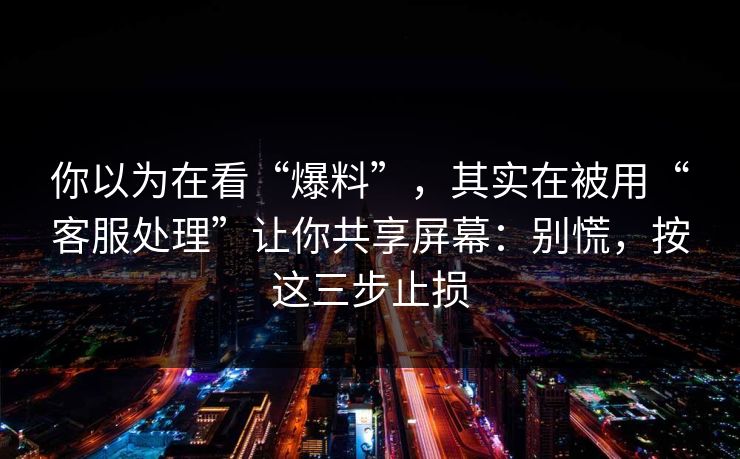 你以为在看“爆料”，其实在被用“客服处理”让你共享屏幕：别慌，按这三步止损