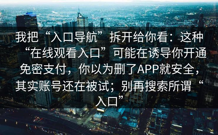 我把“入口导航”拆开给你看：这种“在线观看入口”可能在诱导你开通免密支付，你以为删了APP就安全，其实账号还在被试；别再搜索所谓“入口”