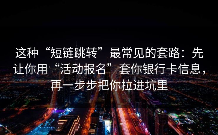 这种“短链跳转”最常见的套路：先让你用“活动报名”套你银行卡信息，再一步步把你拉进坑里