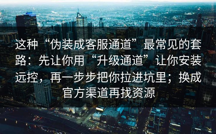 这种“伪装成客服通道”最常见的套路：先让你用“升级通道”让你安装远控，再一步步把你拉进坑里；换成官方渠道再找资源