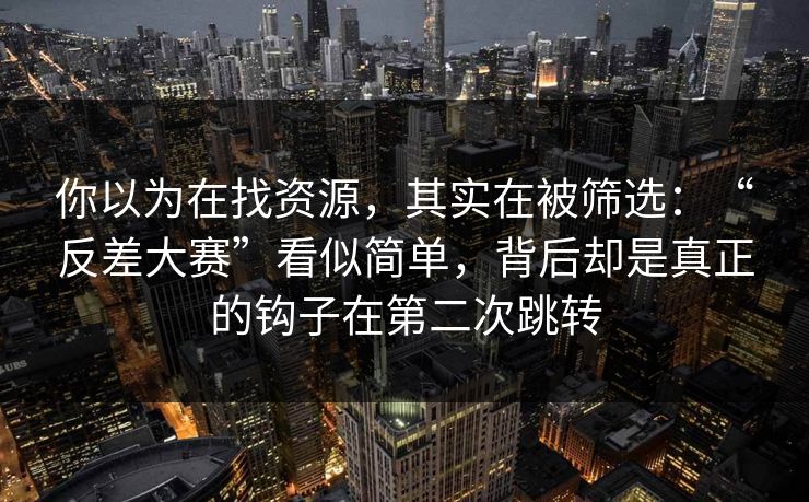 你以为在找资源，其实在被筛选：“反差大赛”看似简单，背后却是真正的钩子在第二次跳转