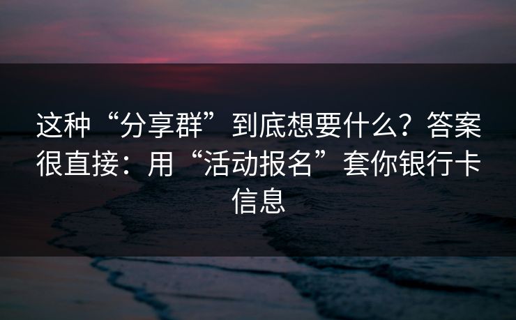 这种“分享群”到底想要什么？答案很直接：用“活动报名”套你银行卡信息
